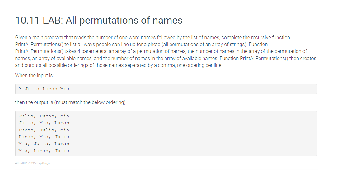 10.11 LAB: All permutations of names
Given a main program that reads the number of one word names followed by the list of names, complete the recursive function
PrintAllPermutations() to list all ways people can line up for a photo (all permutations of an array of strings). Function
PrintAllPermutations() takes 4 parameters: an array of a permutation of names, the number of names in the array of the permutation of
names, an array of available names, and the number of names in the array of available names. Function PrintAllPermutations() then creates
and outputs all possible orderings of those names separated by a comma, one ordering per line.
When the input is:
3 Julia Lucas Mia
then the output is (must match the below ordering):
Julia, Lucas, Mia
Julia, Mia, Lucas
Lucas, Julia, Mia
Lucas, Mia, Julia
Mia, Julia, Lucas
Mia, Lucas, Julia
405600.1732270.qx3zqy7