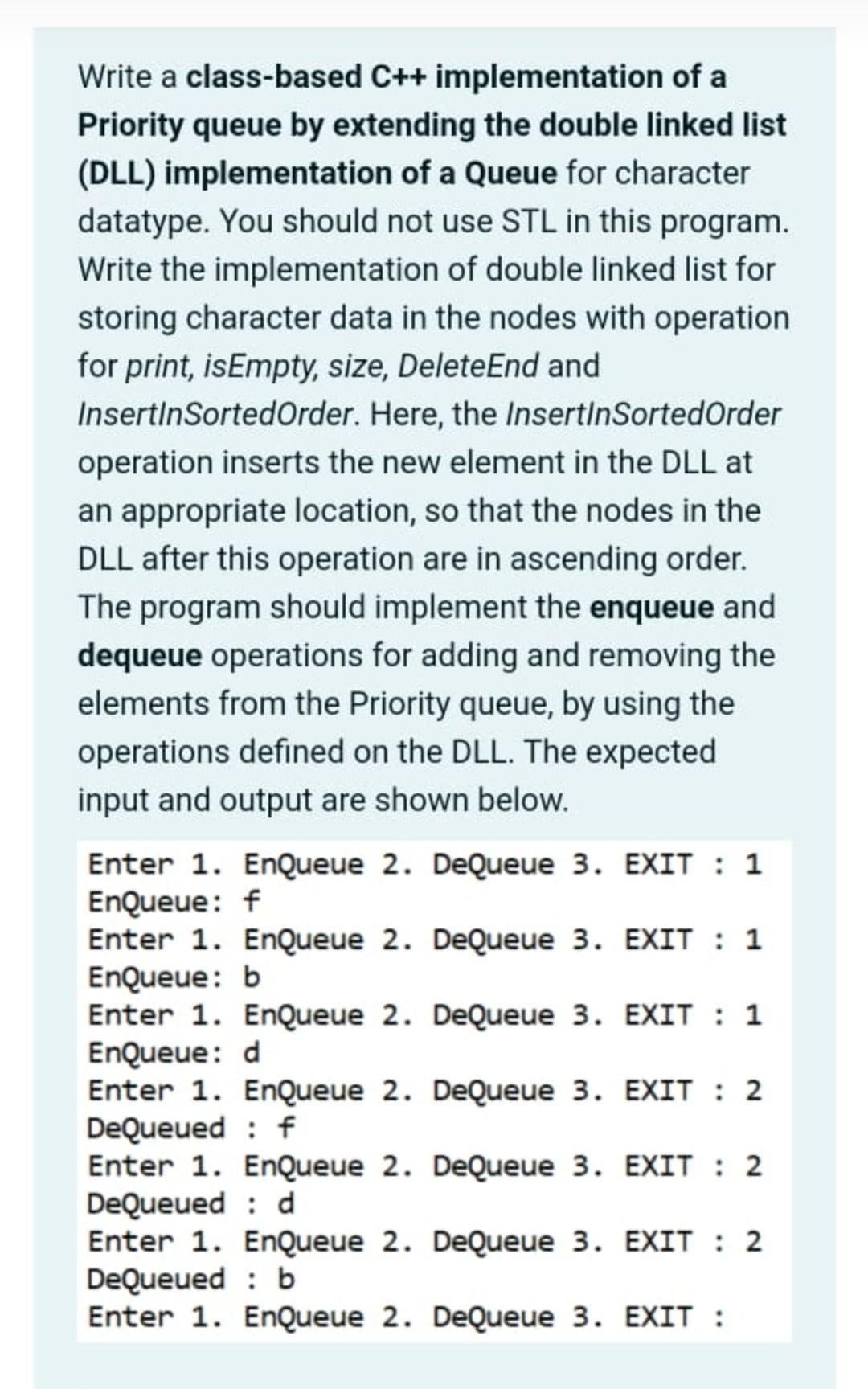 Write a class-based C++ implementation of a
Priority queue by extending the double linked list
(DLL) implementation of a Queue for character
datatype. You should not use STL in this program.
Write the implementation of double linked list for
storing character data in the nodes with operation
for print, isEmpty, size, Delete End and
InsertinSortedOrder. Here, the InsertinSorted Order
operation inserts the new element in the DLL at
an appropriate location, so that the nodes in the
DLL after this operation are in ascending order.
The program should implement the enqueue and
dequeue operations for adding and removing the
elements from the Priority queue, by using the
operations defined on the DLL. The expected
input and output are shown below.
Enter 1. EnQueue 2. DeQueue 3. EXIT : 1
EnQueue: f
Enter 1. EnQueue 2. DeQueue 3. EXIT : 1
EnQueue: b
Enter 1. EnQueue 2. DeQueue 3. EXIT : 1
EnQueue: d
Enter 1. EnQueue 2. DeQueue 3.
EXIT : 2
DeQueued f
EXIT : 2
Enter 1. EnQueue 2. DeQueue 3.
EXIT : 2
DeQueued b
Enter 1. EnQueue 2. DeQueue 3. EXIT :
Enter 1. EnQueue 2. DeQueue 3.
DeQueued d
