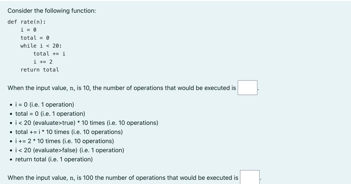 Consider the following function:
def rate(n):
i = 0
total = 0
while i < 20:
total + i
i += 2
return total
When the input value, n, is 10, the number of operations that would be executed is
●
i = 0 (i.e. 1 operation)
• total = 0 (i.e. 1 operation)
• i < 20 (evaluate>true) * 10 times (i.e. 10 operations)
• total +=i* 10 times (i.e. 10 operations)
• i += 2 * 10 times (i.e. 10 operations)
• i < 20 (evaluate>false) (i.e. 1 operation)
• return total (i.e. 1 operation)
When the input value, n, is 100 the number of operations that would be executed is