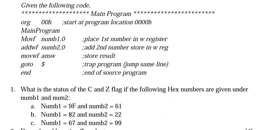 Given the following code,
**** Main Program
org 00h ;start at program location 0000h
MainProgram
Movf numb1,0
addwf numb2,0
movwf answ
goto $
end
;place 1st number in w register
;add 2nd number store in w reg
;store result
;trap program (jump same line)
;end of source program
1. What is the status of the C and Z flag if the following Hex numbers are given under
numb1 and num2:
a. Numb1 = 9F and numb2 = 61
b.
Numb1 82 and numb2 = 22
c. Numb1 = 67 and numb2 = 99
=