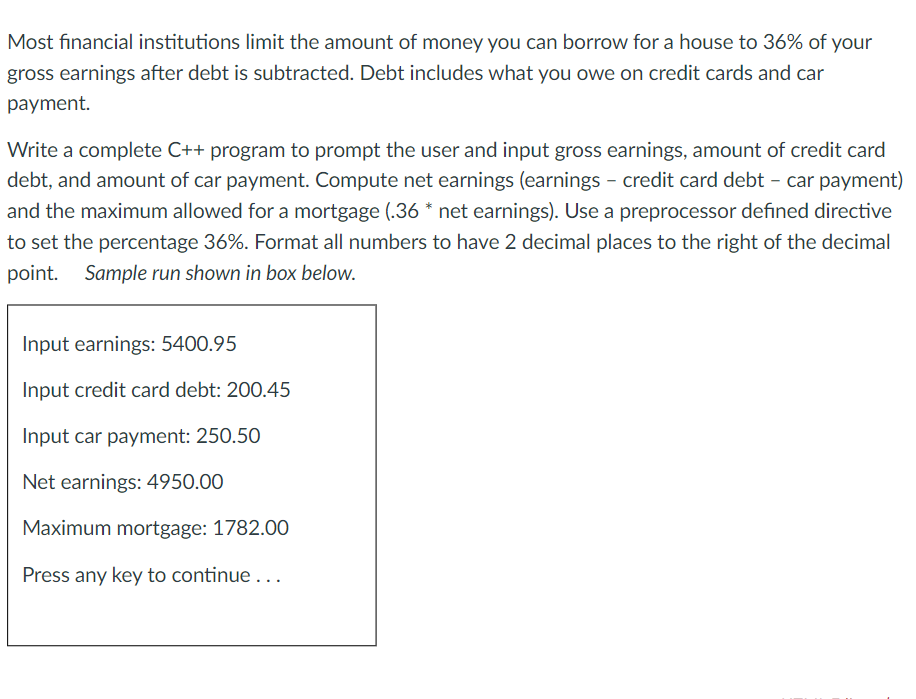 Most financial institutions limit the amount of money you can borrow for a house to 36% of your
gross earnings after debt is subtracted. Debt includes what you owe on credit cards and car
payment.
Write a complete C++ program to prompt the user and input gross earnings, amount of credit card
debt, and amount of car payment. Compute net earnings (earnings - credit card debt – car payment)
and the maximum allowed for a mortgage (.36 * net earnings). Use a preprocessor defined directive
to set the percentage 36%. Format all numbers to have 2 decimal places to the right of the decimal
point. Sample run shown in box below.
Input earnings: 5400.95
Input credit card debt: 200.45
Input car payment: 250.50
Net earnings: 4950.00
Maximum mortgage: 1782.00
Press any key to continue ...
