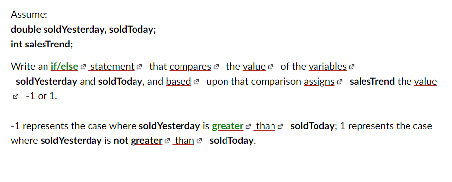 Assume:
double soldYesterday, soldToday;
int salesTrend;
Write an if/else e statement e that compares e the value e of the variables e
soldYesterday and soldToday, and based e upon that comparison assigns 2 salesTrend the value
2 -1 or 1.
-1 represents the case where soldYesterday is greater than e soldToday; 1 represents the case
where soldYesterday is not greater e than e soldToday.

