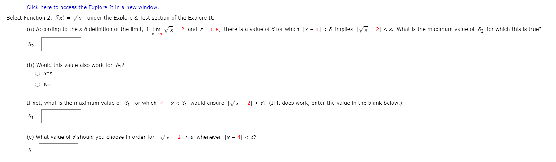 Select Function 2, f(x) = Vx, under the Explore & Test section of the Explore It.
(a) According to the e-8 definition of the limit, if lim Vx = 2 and ɛ = 0.8, there is a value of 8 for which |x – 4| < 8 implies Vx – 2| < ɛ. What is the maximum value of 8, for which this is true?
x-4
82 =
(b) Would this value also work for 81?
O Yes
O No
If not, what is the maximum value of 8, for which 4 - x < 8, would ensure Vx – 2| < ɛ? (If it does work, enter the value in the blank below.)
81 =
(c) What value of 8 should you choose in order for IVx - 2| < ɛ whenever |x – 4| < 8?
8 =
