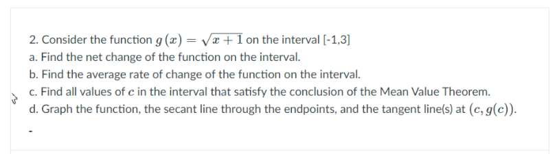 2. Consider the function g (x) = Vx + 1 on the interval [-1,3]
a. Find the net change of the function on the interval.
b. Find the average rate of change of the function on the interval.
c. Find all values of c in the interval that satisfy the conclusion of the Mean Value Theorem.
d. Graph the function, the secant line through the endpoints, and the tangent line(s) at (c, g(c)).
