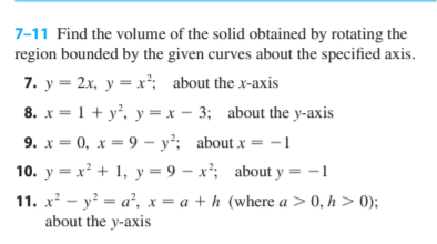 7-11 Find the volume of the solid obtained by rotating the
region bounded by the given curves about the specified axis.
7. y = 2x, y = x²; about the x-axis
8. x = 1 + y, y = x - 3; about the y-axis
9. x = 0, x = 9 – y²; about x = -1
10. y = x² + 1, y = 9 – x²; about y = -1
11. x - y = a², x = a + h (where a > 0, h > 0);
about the y-axis
