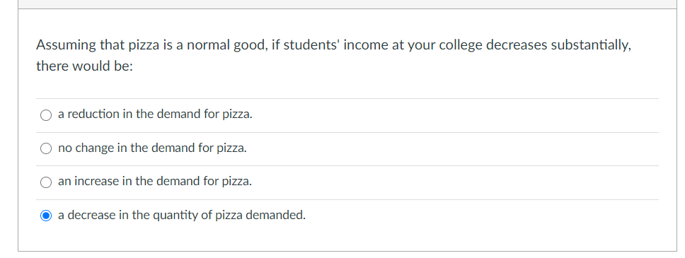 Assuming that pizza is a normal good, if students' income at your college decreases substantially,
there would be:
a reduction in the demand for pizza.
O no change in the demand for pizza.
an increase in the demand for pizza.
a decrease in the quantity of pizza demanded.
