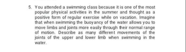 5. You attended a swimming class because it is one of the most
popular physical activities in the summer and thought as a
positive form of regular exercise while on vacation. Imagine
that when swimming the buoyancy of the water allows you to
move limbs and joints more easily through their normal range
of motion. Describe as many different movements of the
joints of the upper and lower limb when swimming in the
water.
