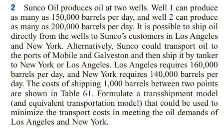 2 Sunco Oil produces oil at two wells. Well 1 can produce
as many as 150,000 barrels per day, and well 2 can produce
as many as 200,000 barrels per day. It is possible to ship oil
directly from the wells to Sunco's customers in Los Angeles
and New York. Alternatively, Sunco could transport oil to
the ports of Mobile and Galveston and then ship it by tanker
to New York or Los Angeles. Los Angeles requires 160,000
barrels per day, and New York requires 140,000 barrels per
day. The costs of shipping 1,000 barrels between two points
are shown in Table 61. Formulate a transshipment model
(and equivalent transportation model) that could be used to
minimize the transport costs in meeting the oil demands of
Los Angeles and New York.
