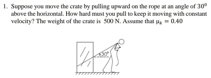 1. Suppose you move the crate by pulling upward on the rope at an angle of 30°
above the horizontal. How hard must you pull to keep it moving with constant
velocity? The weight of the crate is 500 N. Assume that µ = 0.40
30°
