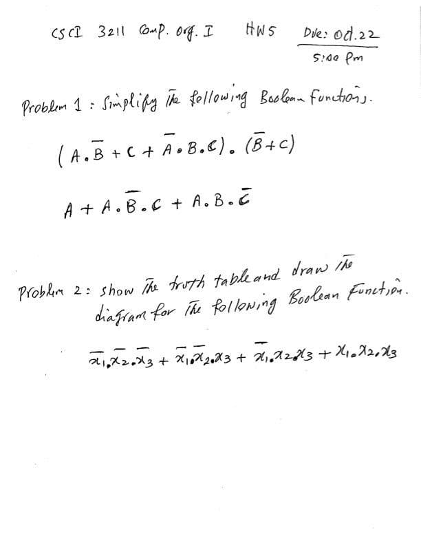 CS CI 3211 ComP. og. I
HWS
Dve: od.22
5:00 Pm
Problem 1 : Simplipy ik fellowing Boolomn functions.
(A.B+C + Ao8.E). (B+c)
.c+ A •B.C). (B+c)
A + A.B.C + A. B.Z
Problim 2: show The troth tableand draw he
chafram for The folloning Boolean Fonction.

