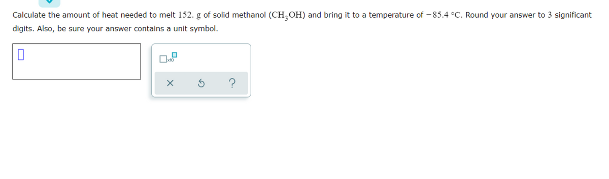 Calculate the amount of heat needed to melt 152. g of solid methanol (CH,OH) and bring it to a temperature of - 85.4 °C. Round your answer to 3 significant
digits. Also, be sure your answer contains a unit symbol.
x10
