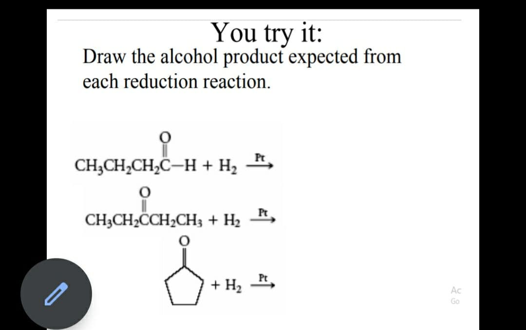 You try it:
Draw the alcohol product expected from
each reduction reaction.
Pt
CH;CH,CH,C–H + H2
Pt
CH3CH2CCH2CH3 + H2
+ Н,
Ac
Go
