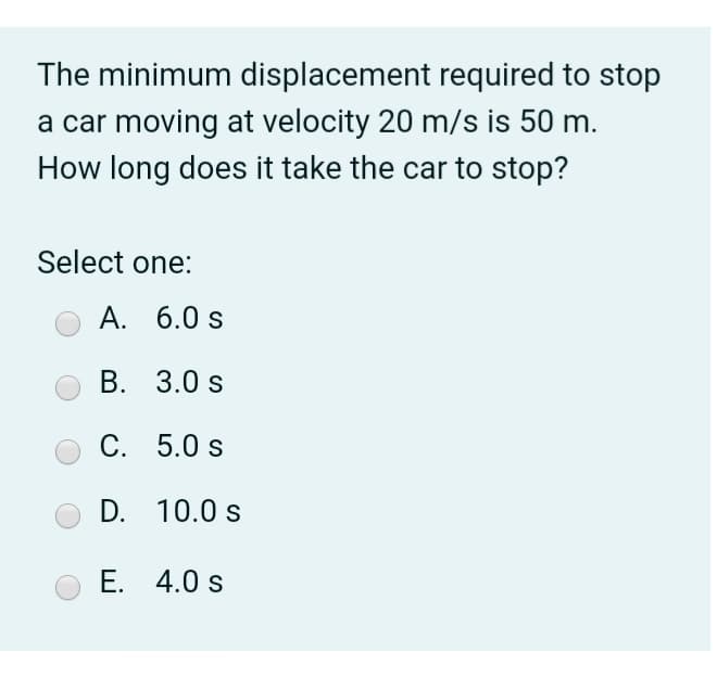 The minimum displacement required to stop
a car moving at velocity 20 m/s is 50 m.
How long does it take the car to stop?
Select one:
А. 6.0 s
В. 3.0 s
C. 5.0 s
D. 10.0 s
E. 4.0 s
