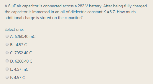 A 6 µF air capacitor is connected across a 282 V battery. After being fully charged
the capacitor is immersed in an oil of dielectric constant K =3.7. How much
additional charge is stored on the capacitor?
