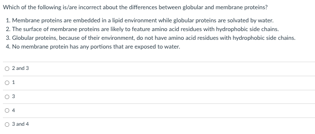 Which of the following is/are incorrect about the differences between globular and membrane proteins?
1. Membrane proteins are embedded in a lipid environment while globular proteins are solvated by water.
2. The surface of membrane proteins are likely to feature amino acid residues with hydrophobic side chains.
3. Globular proteins, because of their environment, do not have amino acid residues with hydrophobic side chains.
4. No membrane protein has any portions that are exposed to water.
O 2 and 3
O 1
O 3
O 4
O 3 and 4
