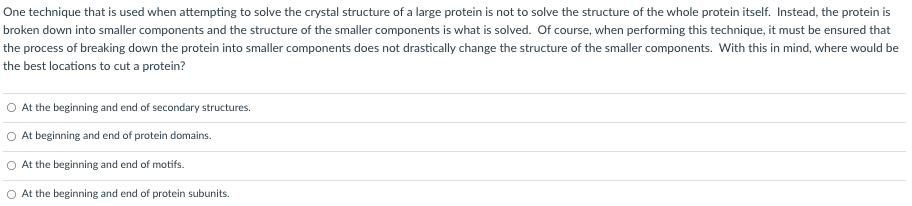 One technique that is used when attempting to solve the crystal structure of a large protein is not to solve the structure of the whole protein itself. Instead, the protein is
broken down into smaller components and the structure of the smaller components is what is solved. Of course, when performing this technique, it must be ensured that
the process of breaking down the protein into smaller components does not drastically change the structure of the smaller components. With this in mind, where would be
the best locations to cut a protein?
At the beginning and end of secondary structures.
At beginning and end of protein domains.
O At the beginning and end of motifs.
At the beginning and end of protein subunits.
