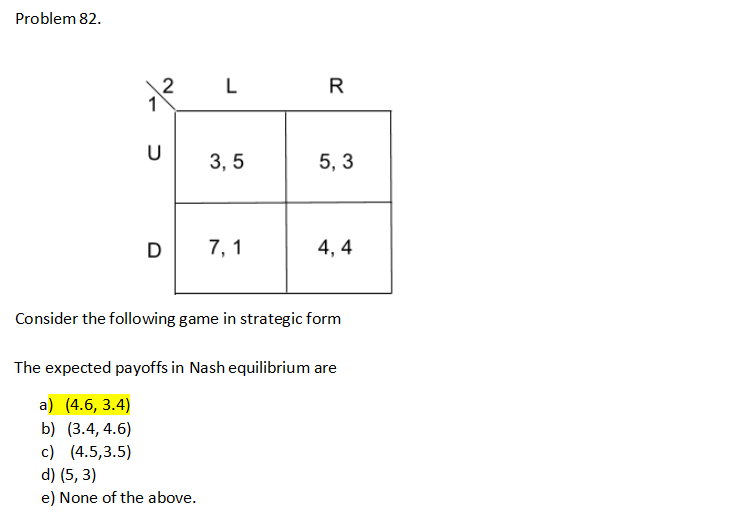 Problem 82.
2
U
L
3,5
7,1
R
20
5,3
4,4
Consider the following game in strategic form
The expected payoffs in Nash equilibrium are
a) (4.6, 3.4)
b) (3.4, 4.6)
c) (4.5,3.5)
d) (5, 3)
e) None of the above.