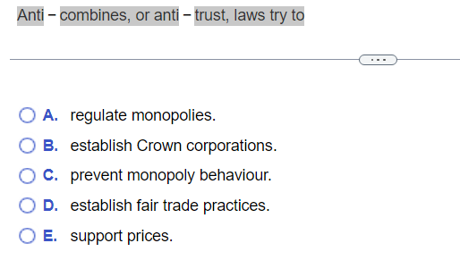 Anti - combines, or anti-trust, laws try to
A. regulate monopolies.
OB. establish Crown corporations.
C. prevent monopoly behaviour.
D. establish fair trade practices.
O E. support prices.