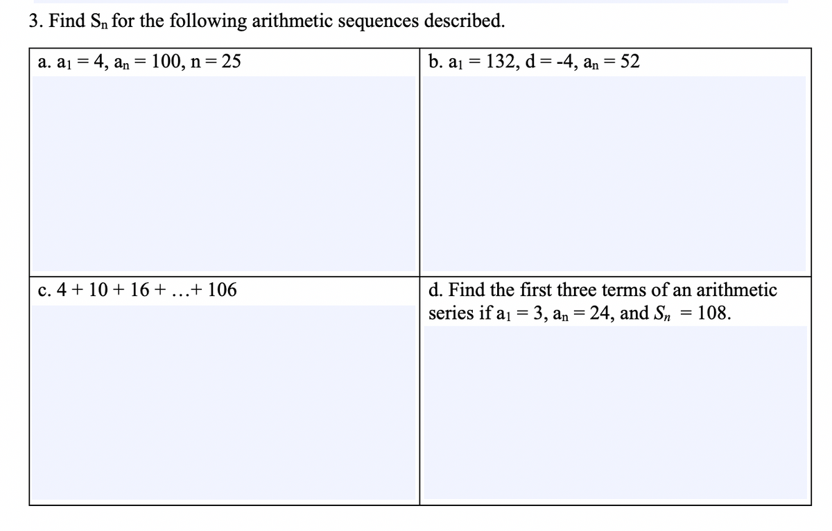 3. Find S, for the following arithmetic sequences described.
a. aj = 4, an = 100, n=
25
b. a1 = 132, d= -4, an =
52
d. Find the first three terms of an arit
series if a1 = 3, an = 24, and S,
c. 4 + 10 + 16 + ...+ 106
netic
108.
%3|

