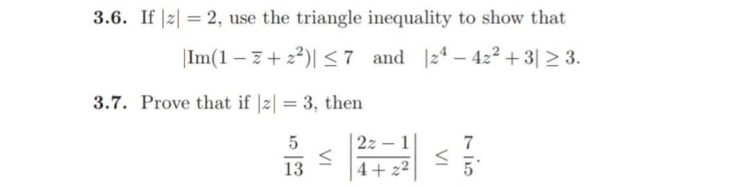 3.6. If |z| = 2, use the triangle inequality to show that
Im(1-7 +2²)| ≤7 and 24-42² +3| ≥ 3.
3.7. Prove that if |z| = 3, then
5
13
≤
2z - 1
4+2²
VI
7