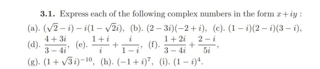 3.1. Express each of the following complex numbers in the form x+iy :
(a). (√2 − i) – i(1 – √2i), (b). (2 − 3i)(−2+i), (c). (1 − i)(2 − i)(3 — i),
-
1 + i
i
1 + 2i 2-i
4 + 3i
3-4i'
+
5i
(d).
(e).
(f).
2
1- i
3 - 4i
(g). (1+√3i)-¹0, (h). (-1+i)7, (i). (1 — i)4.
