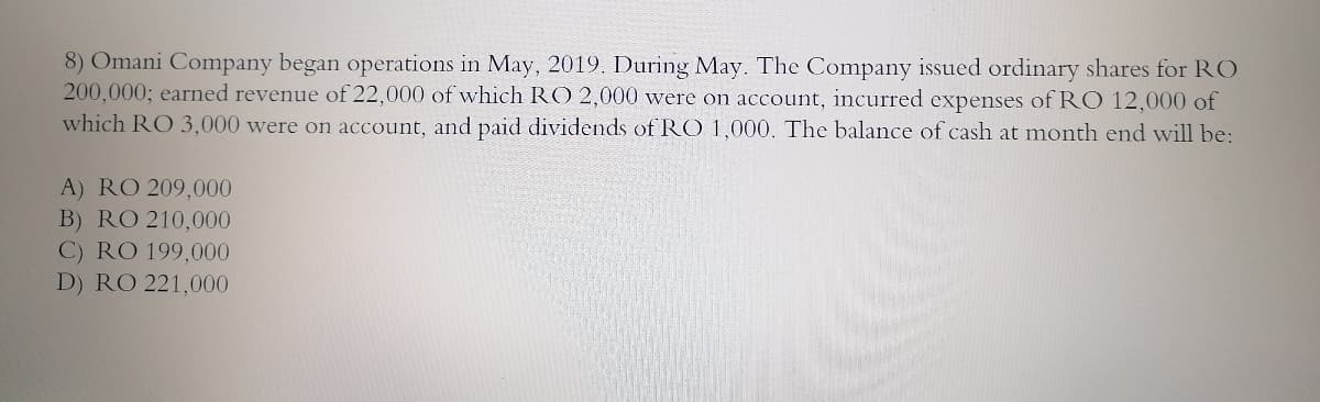 8) Omani Company began operations in May, 2019. During May. The Company issued ordinary shares for RO
200,000; earned revenue of 22,000 of which RO 2,000 were on account, incurred expenses of RO 12,000 of
which RO 3,000 were on account, and paid dividends of RO 1,000. The balance of cash at month end will be:
A) RO 209,000
B) RO 210,000
C) RO 199,000
D) RO 221,000
