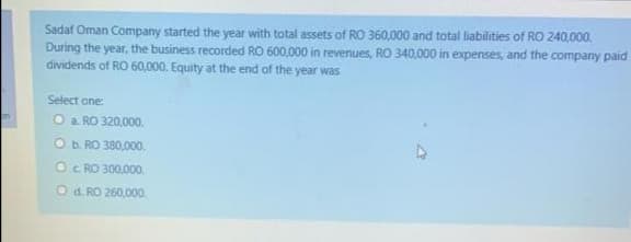 Sadaf Oman Company started the year with total assets of RO 360,000 and total liabilities of RO 240,000.
During the year, the business recorded RO 600,000 in revenues, RO 340,000 in expenses, and the company paid
dividends of RO 60,000. Equity at the end of the year was
Select one
O a. RO 320,000.
on
O b. RO 380,000.
Oc RO 300,000.
Od RO 260,000.
