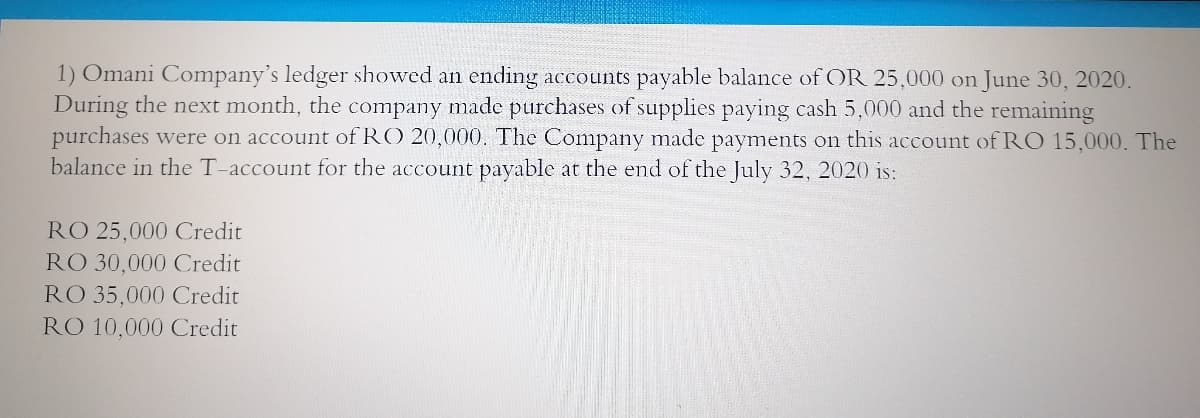 1) Omani Company's ledger showed an ending accounts payable balance of OR 25,000 on June 30, 2020.
During the next month, the company made purchases of supplies paying cash 5,000 and the remaining
purchases were on account of RO 20,000. The Company made payments on this account of RO 15,000. The
balance in the T-account for the account payable at the end of the July 32, 2020 is:
RO 25,000 Credit
RO 30,000 Credit
RO 35,000 Credit
RO 10,000 Credit
