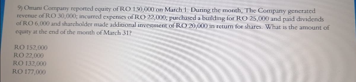 9) Omani Company reported equity of RO 130,000 on March 1. During the month, The Company generated
revenue of RO 30,000; incurred expenses of RO 22,000; purchased a building for RO 25,000 and paid dividends
of RO 6,000 and shareholder made additional investment of RO 20,000 in return for shares. What is the amount of
equity at the end of the month of March 31?
RO 152,000
RO 22,000
RO 132,000
RÕ 177,000
