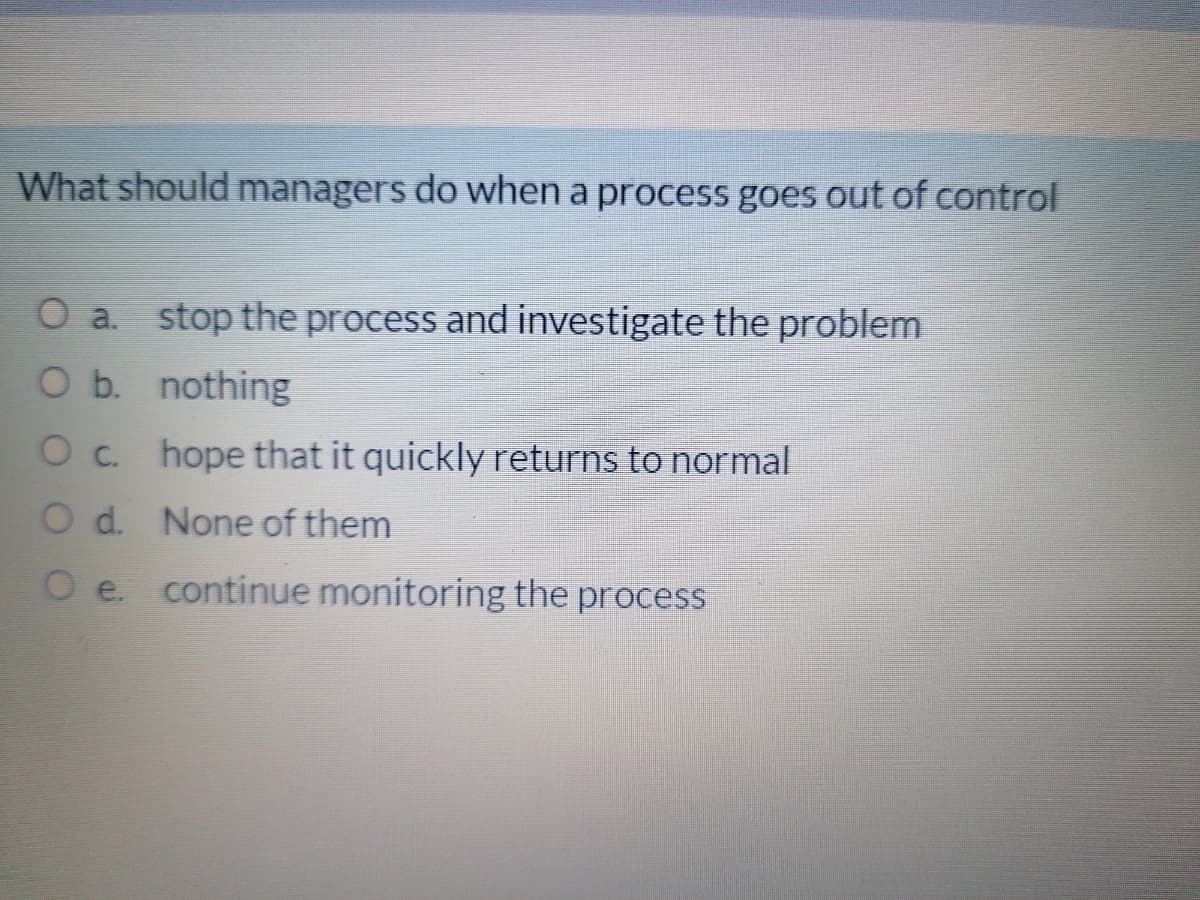 What should managers do when a process goes out of control
O a. stop the process and investigate the problem
O b. nothing
O c. hope that it quickly returns to normal
O d. None of them
O e. continue monitoring the process
