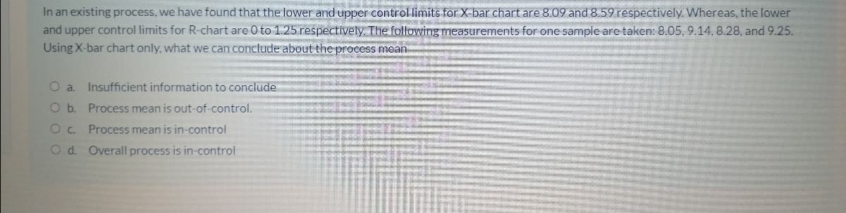 In an existing process, we have found that the lower and upper control limits for X-bar chart are 8.09 and 8.59 respectively. Whereas, the lower
and upper control limits for R-chart are 0 to 1.25 respectively The following measurements for one sample are taken: 8.05, 9.14, 8.28, and 9.25.
Using X-bar chart only, what we can conclude about the process mean
O a. Insufficient information to conclude
O b. Process mean is out-of-control.
O c.
Process mean is in-control
O d. Overall process is in-control
