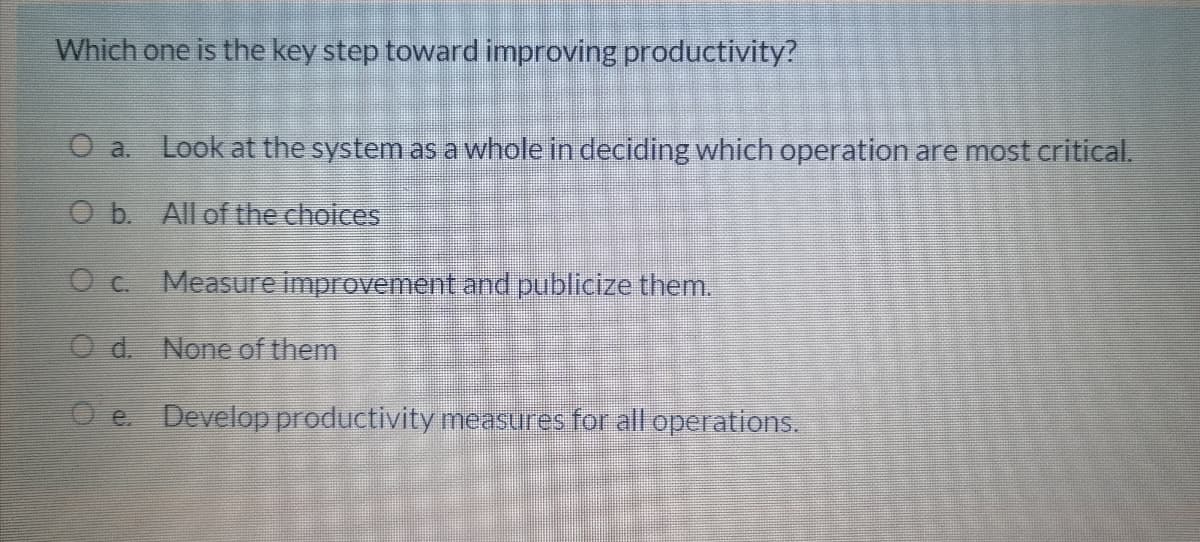 Which one is the key step toward improving productivity?
O a.
Look at the system as a whole in deciding which operation are most critical.
O b. All of the choices
Oc. Measure improvementand publicize them.
O d. None of them
O e. Develop productivity measures for all operations.
