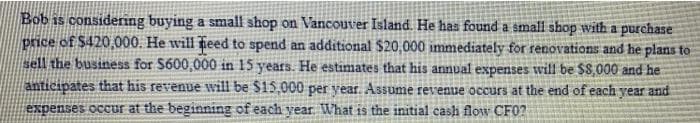 Bob is considering buying a small shop on Vancouver Island. He has found a small shop with a purchase
price of $420,000. He will ieed to spend an additional $20,000 immediately for renovations and he plans to
sell the business for $600,000 in 15 years. He estimates that his annual expenses will be $8,000 and he
anticipates that his revenue will be S15,000 per year. Assume revenue occurs at the end of each vear and
expenses occur at the beginning of each year. What is the initial cash flow CF0?
