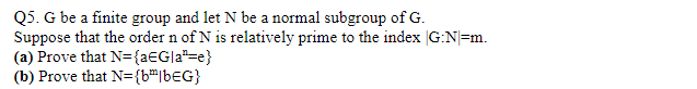 Q5. G be a finite group and let N be a normal subgroup of G.
Suppose that the order n of N is relatively prime to the index G:N=m.
(a) Prove that N={a€G|a"=e}
(b) Prove that N={b"|b€G}
