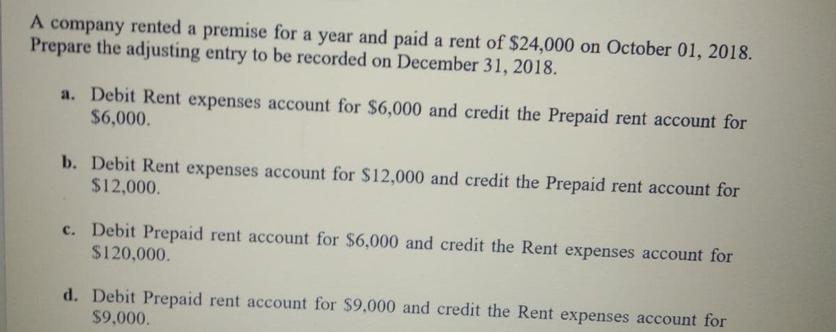 A company rented a premise for a year and paid a rent of $24,000 on October 01, 2018.
Prepare the adjusting entry to be recorded on December 31, 2018.
a. Debit Rent expenses account for $6,000 and credit the Prepaid rent account for
$6,000.
b. Debit Rent expenses account for $12,000 and credit the Prepaid rent account for
$12,000.
c. Debit Prepaid rent account for $6,000 and credit the Rent expenses account for
$120,000.
d. Debit Prepaid rent account for $9,000 and credit the Rent expenses account for
$9,000.
