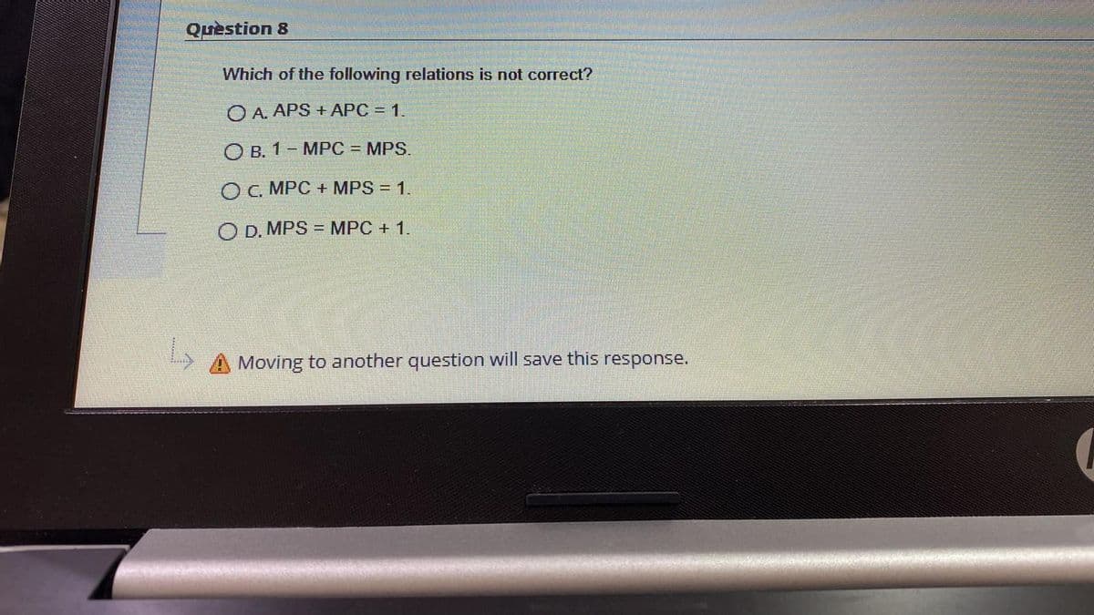 Question 8
Which of the following relations is not correct?
O A. APS + APC = 1.
O B. 1- MPC = MPS.
O C. MPC + MPS = 1.
O D. MPS = MPC + 1.
Moving to another question will save this response.
