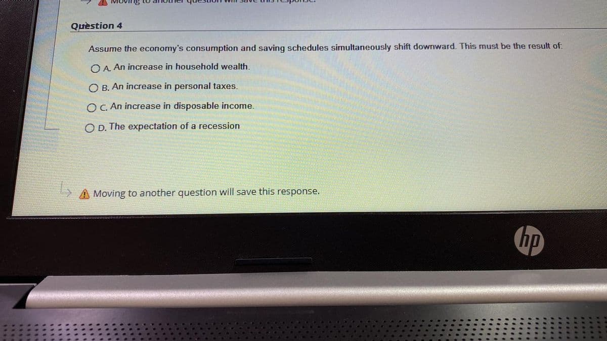 Quèstion 4
Assume the economy's consumption and saving schedules simultaneously shift downward. This must be the result of:
OA. An increase in household wealth.
O B. An increase in personal taxes.
OC. An increase in disposable income.
O D. The expectation of a recession
A Moving to another question will save this response.
hp
