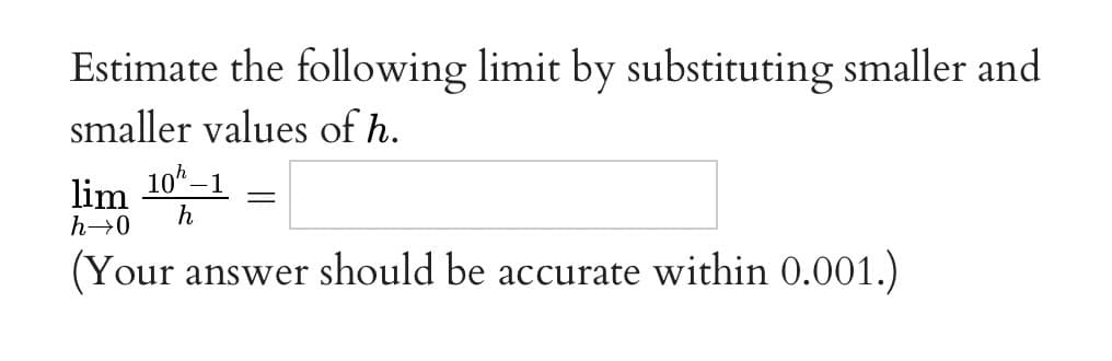 Estimate the following limit by substituting smaller and
smaller values of h.
10 –1
lim
h
h→0
(Your answer should be accurate within 0.001.)
