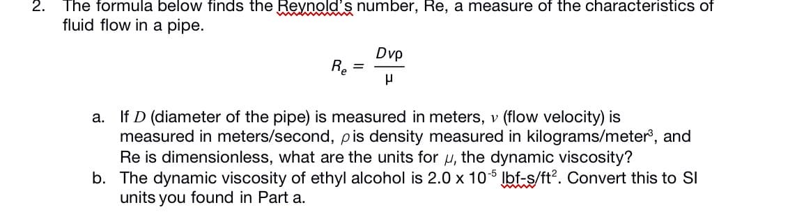 2.
The formula below finds the Reynold's number, Re, a measure of the characteristics of
fluid flow in a pipe.
Dvp
a. If D (diameter of the pipe) is measured in meters, v (flow velocity) is
measured in meters/second, pis density measured in kilograms/meter, and
Re is dimensionless, what are the units for u, the dynamic viscosity?
b. The dynamic viscosity of ethyl alcohol is 2.0 x 105 Ibf-s/ft?. Convert this to SI
units you found in Part a.
