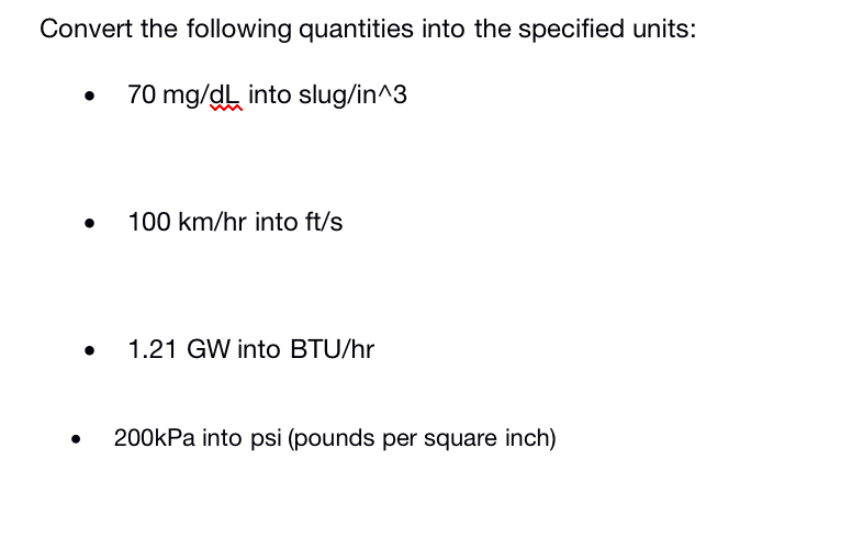 Convert the following quantities into the specified units:
70 mg/dL into slug/in^3
• 100 km/hr into ft/s
1.21 GW into BTU/hr
200kPa into psi (pounds per square inch)
