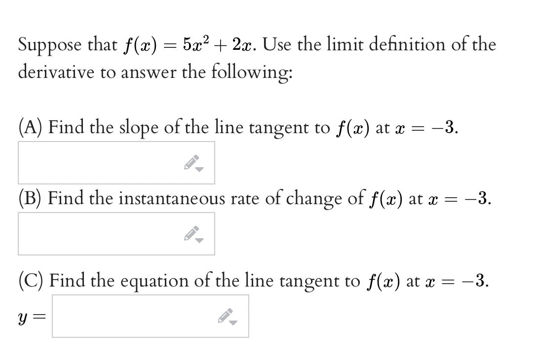 Suppose that f(x) = 5x? + 2x. Use the limit definition of the
derivative to answer the following:
(A) Find the slope of the line tangent to f(x) at x = -3.
(B) Find the instantaneous rate of change of f(x) at x =-3.
(C) Find the equation of the line tangent to f(x) at x =
-3.
y =
