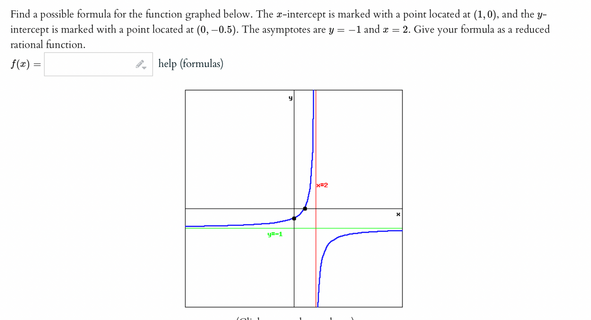 Find a possible formula for the function graphed below. The x-intercept is marked with a point located at (1,0), and the y-
intercept is marked with a point located at (0, –0.5). The asymptotes are y = -1 and æ = 2. Give your formula as a reduced
rational function.
f(x) =
help (formulas)
x=2
y=-1
