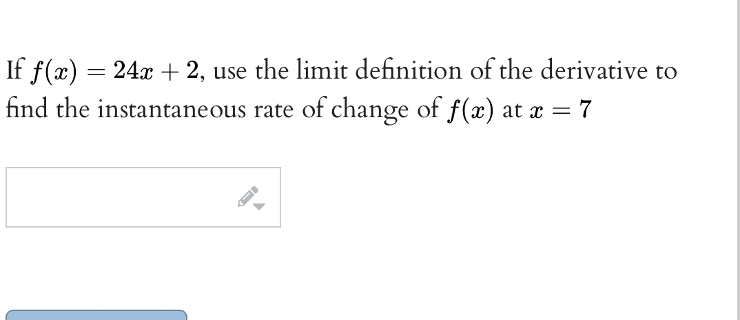If f(x)
find the instantaneous rate of change of f(x) at x = 7
24x + 2, use the limit definition of the derivative to
%3D
