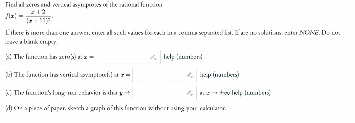 Find all zeros and vertical asymptotes of the rational function
x + 2
f(x) =
x + 11)² '
If there is more than one answer, enter all such values for each in a comma separated list. If are no solutions, enter NONE. Do not
leave a blank empty.
(a) The function has zero(s) at x =
8, help (numbers)
(b) The function has vertical asymptote(s) at x =
8, help (numbers)
(c) The function's long-run behavior is that y →
as x → too help (numbers)
(d) On a piece of paper, sketch a graph of this function without using your calculator.
