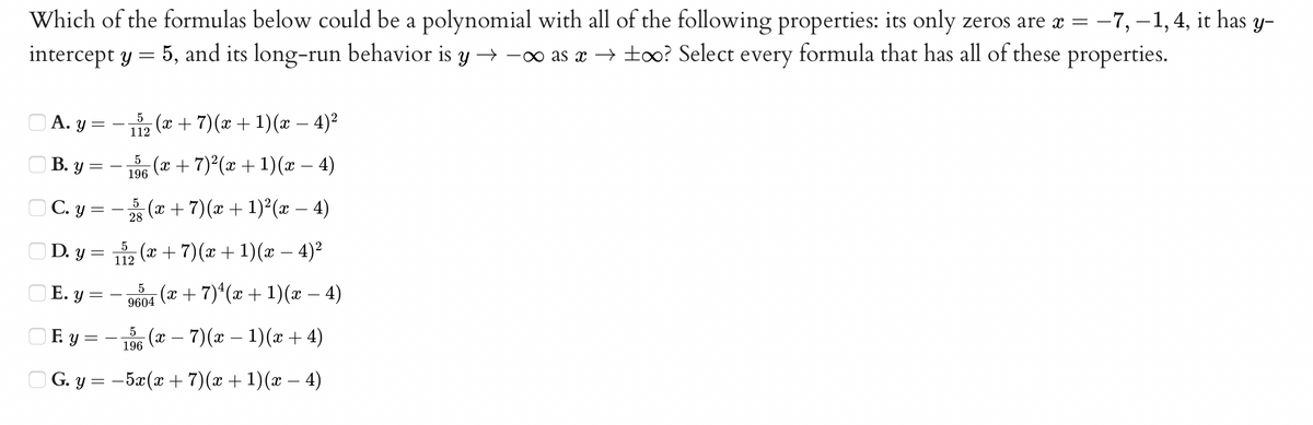 Which of the formulas below could be a polynomial with all of the following properties: its only zeros are a =
intercept y = 5, and its long-run behavior is y → -o as x → to0o? Select every formula that has all of these properties.
-7, –1, 4, it has y-
|
О А. у 3
5
112
(x + 7)(x + 1)(x – 4)2
O B. y =
5
196
(и + 7) (ӕ + 1)(ӕ — 4)
O C. y =
5
28
(x +7)(x + 1)²(x – 4)
O D. y =
(x+ 7)(x + 1)(x – 4)²
112
O E. y =
(x + 7)*(x + 1)(æ – 4)
9604
OF y =
(x – 7)(x – 1)(x + 4)
196
O G. y = -5x(x + 7)(x + 1)(x – 4)
