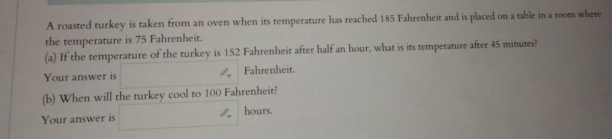 A roasted turkey is taken from an oven when its temperature has reached 185 Fahrenheit and is placed on a table in a room where
the temperature is 75 Fahrenheit.
(a) If the temperature of the turkey is 152 Fahrenheit after half an hour, what is its temperature after 45 minutes?
Your answer is
. Fahrenheit.
(b) When will the turkey cool to 100 Fahrenheit?
Your answer is
. hours.
