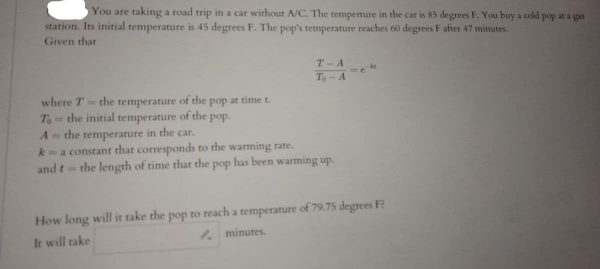 You are taking a road trip in a car without A/C. The temperture in the car is 85 degrees F. You buy a cold pop at a gas
station. Its initial temperature is 45 degrees F. The pop's temperature reaches 60 degrees F after 47 minutes.
Given that
T-A
-kt
= e
To- A
where T
the
temperature
of the pop at time t.
To the initial temperature of the pop.
%3D
the temperature in the car.
k a constant that corresponds to the warming rate.
and t=
%3D
the length of time that the pop has been warming up.
How long will it take the pop to reach a temperature of 79.75 degrees F?
minutes.
It will take
