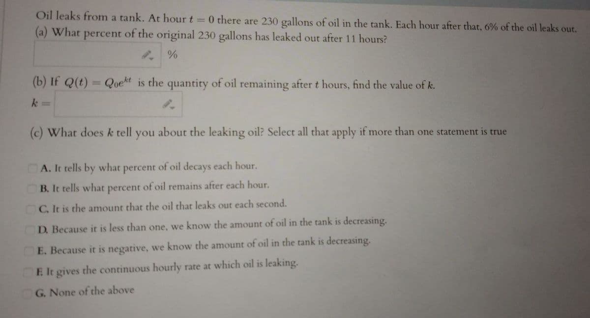 Oil leaks from a tank. At hour t = 0 there are 230 gallons of oil in the tank. Each hour after that, 6% of the oil leaks out.
(a) What
of the original 230 gallons has leaked out after 11 hours?
percent
(b) If Q(t) = Qoekt is the quantity of oil remaining after t hours, find the value of k.
k =
(c) What does k tell you about the leaking oil? Select all that apply if more than one statement is true
OA. It tells by what percent of oil decays each hour.
OB. It tells what percent of oil remains after each hour.
C. It is the amount that the oil that leaks out each second.
D. Because it is less than one, we know the amount of oil in the tank is decreasing.
E. Because it is negative, we know the amount of oil in the tank is decreasing.
E It gives the continuous hourly rate at which oil is leaking.
G. None of the above

