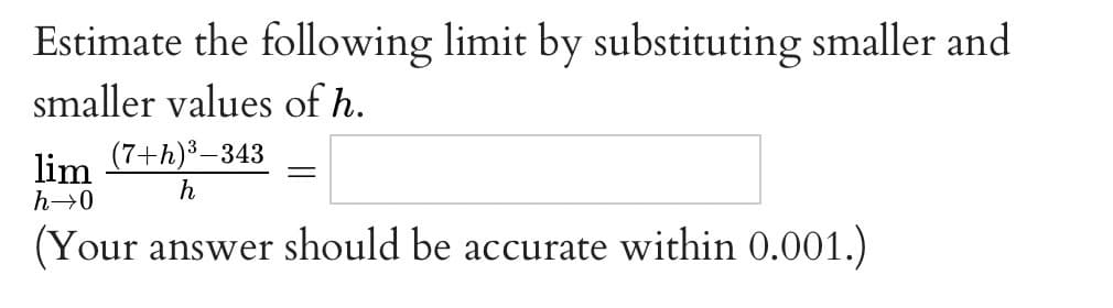 Estimate the following limit by substituting smaller and
smaller values of h.
lim
(7+h)³–343
h
h→0
(Your answer should be accurate within 0.001.)
