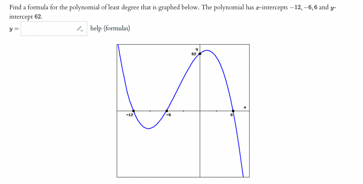 Find a formula for the polynomial of least degree that is graphed below. The polynomial has æ-intercepts – 12, –6, 6 and y-
intercept 62.
y =
3, help (formulas)
62
-12
-6
